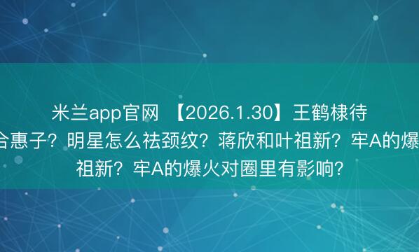 米兰app官网 【2026.1.30】王鹤棣待爆帝？任宥纶郑合惠子？明星怎么祛颈纹？蒋欣和叶祖新？牢A的爆火对圈里有影响？