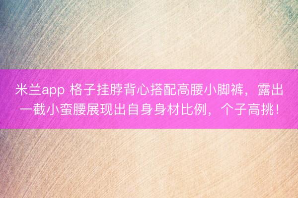 米兰app 格子挂脖背心搭配高腰小脚裤,露出一截小蛮腰展现出自身身材比例,个子高挑!