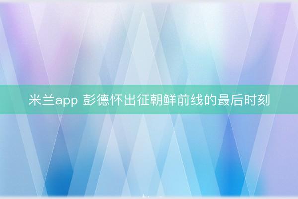 米兰app 彭德怀出征朝鲜前线的最后时刻