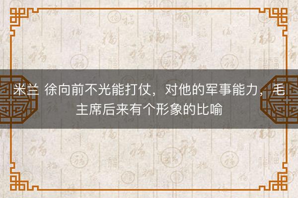 米兰 徐向前不光能打仗,对他的军事能力,毛主席后来有个形象的比喻
