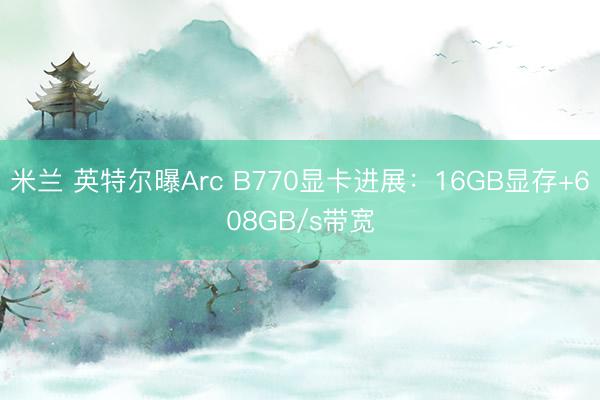 米兰 英特尔曝Arc B770显卡进展：16GB显存+608GB/s带宽