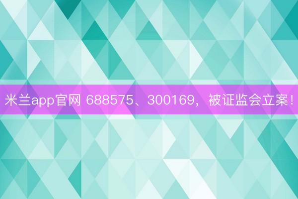 米兰app官网 688575、300169,被证监会立案!