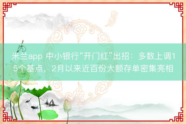 米兰app 中小银行“开门红”出招:多数上调15个基点,2月以来近百份大额存单密集亮相
