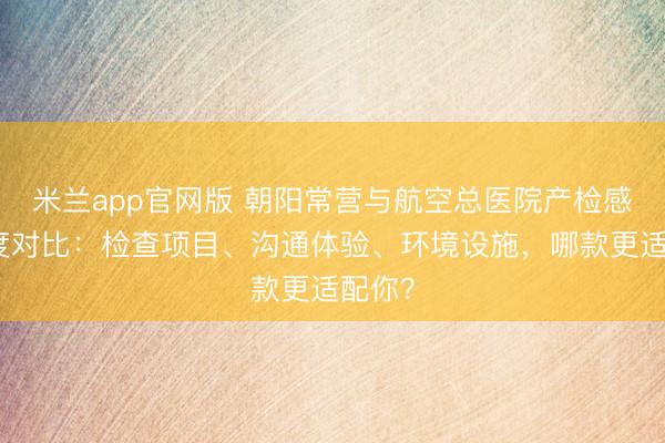米兰app官网版 朝阳常营与航空总医院产检感受深度对比:检查项目、沟通体验、环境设施,哪款更适配你?