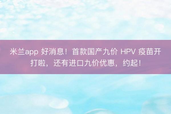 米兰app 好消息！首款国产九价 HPV 疫苗开打啦，还有进口九价优惠，约起！