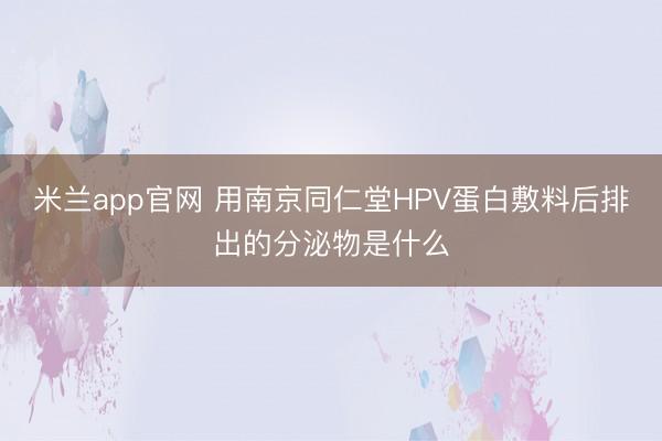 米兰app官网 用南京同仁堂HPV蛋白敷料后排出的分泌物是什么