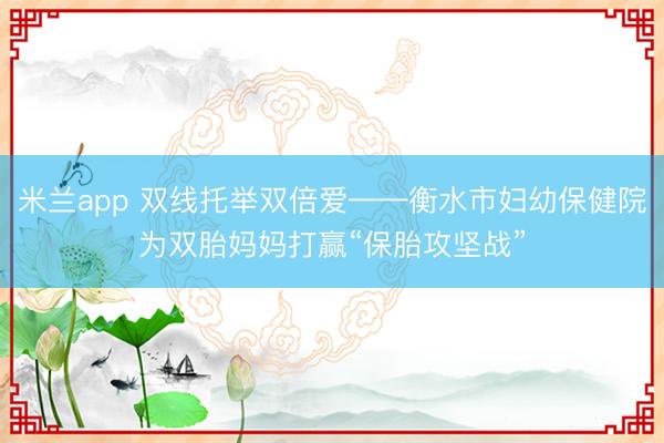 米兰app 双线托举双倍爱——衡水市妇幼保健院为双胎妈妈打赢“保胎攻坚战”
