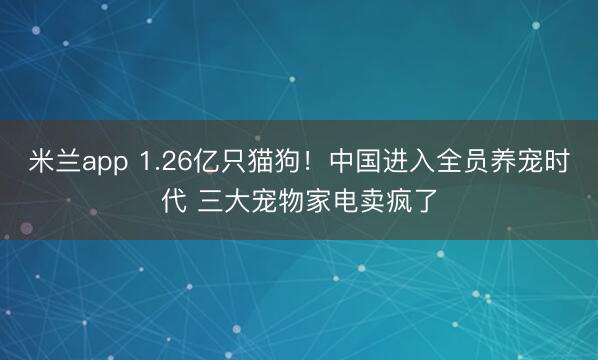 米兰app 1.26亿只猫狗!中国进入全员养宠时代 三大宠物家电卖疯了