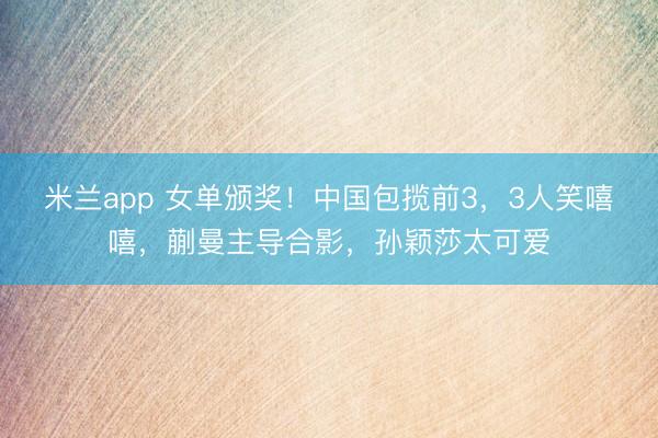 米兰app 女单颁奖!中国包揽前3,3人笑嘻嘻,蒯曼主导合影,孙颖莎太可爱
