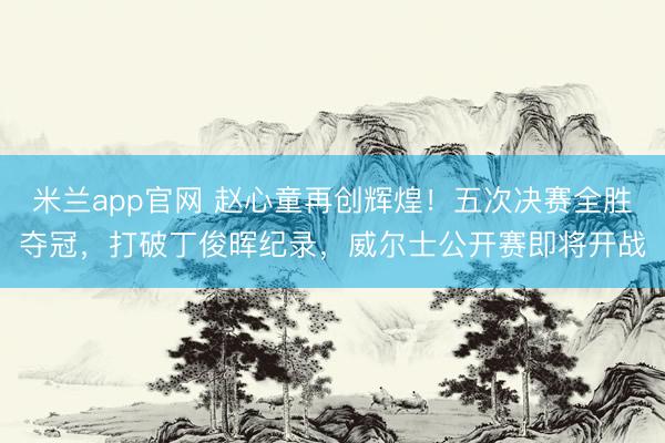 米兰app官网 赵心童再创辉煌！五次决赛全胜夺冠，打破丁俊晖纪录，威尔士公开赛即将开战
