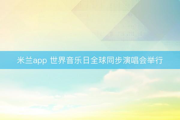米兰app 世界音乐日全球同步演唱会举行
