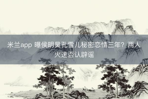 米兰app 曝侯明昊孔雪儿秘密恋情三年?两人火速否认辟谣