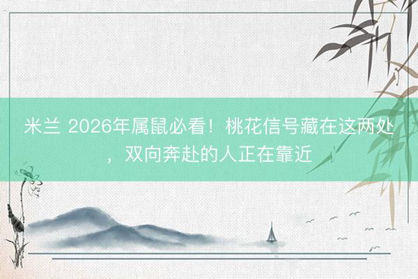 米兰 2026年属鼠必看!桃花信号藏在这两处,双向奔赴的人正在靠近
