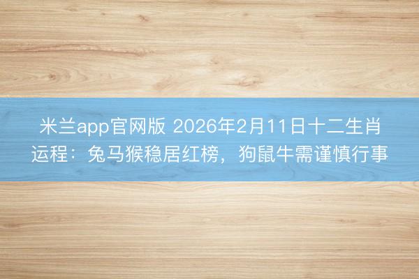 米兰app官网版 2026年2月11日十二生肖运程:兔马猴稳居红榜,狗鼠牛需谨慎行事
