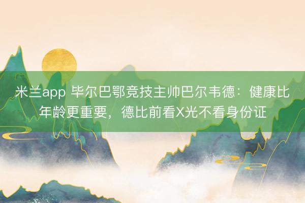 米兰app 毕尔巴鄂竞技主帅巴尔韦德：健康比年龄更重要，德比前看X光不看身份证
