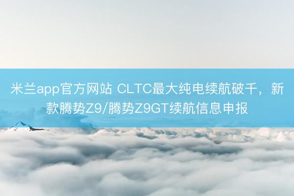 米兰app官方网站 CLTC最大纯电续航破千,新款腾势Z9/腾势Z9GT续航信息申报