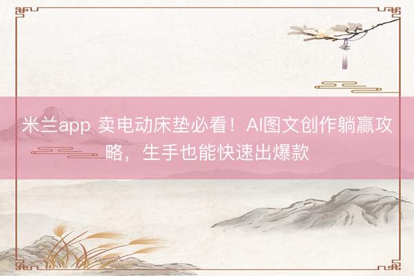 米兰app 卖电动床垫必看!AI图文创作躺赢攻略,生手也能快速出爆款