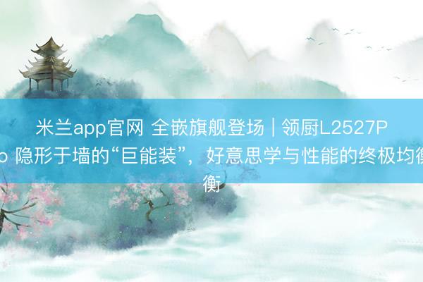 米兰app官网 全嵌旗舰登场 | 领厨L2527Pro 隐形于墙的“巨能装”，<a href=