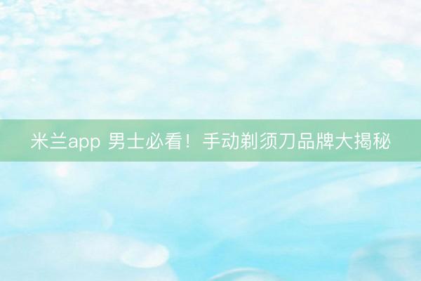 米兰app 男士必看！手动剃须刀品牌大揭秘