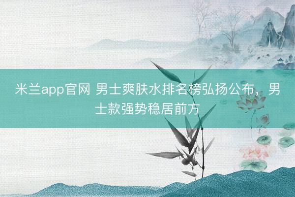 米兰app官网 男士爽肤水排名榜弘扬公布，男士款强势稳居前方