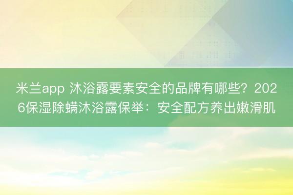 米兰app 沐浴露要素安全的品牌有哪些？2026保湿除螨沐浴露保举：安全配方养出嫩滑肌