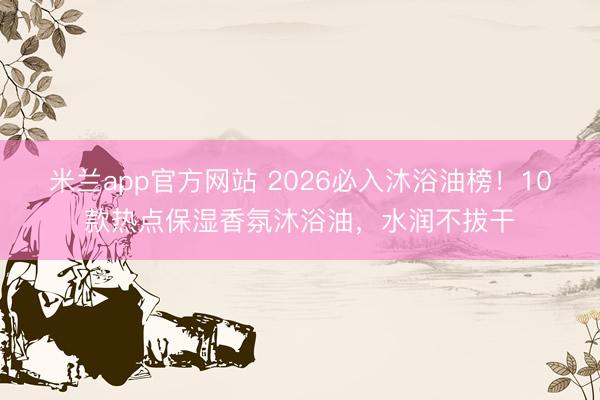 米兰app官方网站 2026必入沐浴油榜!10款热点保湿香氛沐浴油,水润不拔干