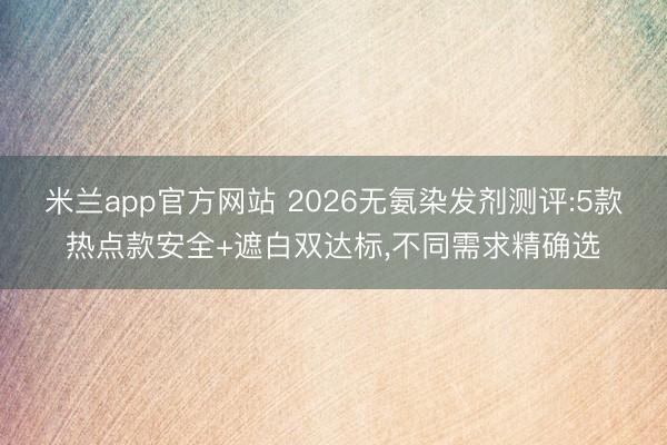 米兰app官方网站 2026无氨染发剂测评:5款热点款安全+遮白双达标,不同需求精确选