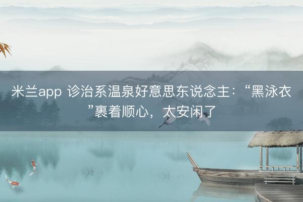 米兰app 诊治系温泉好意思东说念主:“黑泳衣”裹着顺心,太安闲了