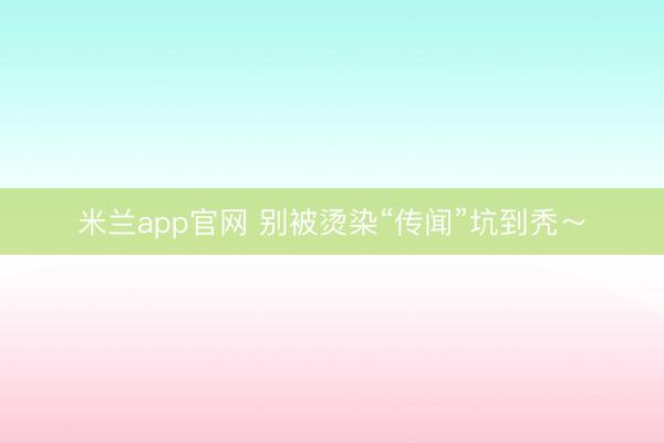 米兰app官网 别被烫染“传闻”坑到秃~