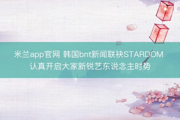 米兰app官网 韩国bnt新闻联袂STARDOM 认真开启大家新锐艺东说念主时势