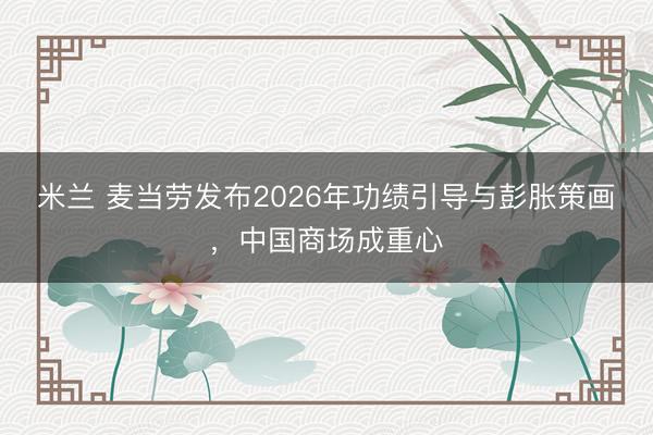 米兰 麦当劳发布2026年功绩引导与彭胀策画,中国商场成重心