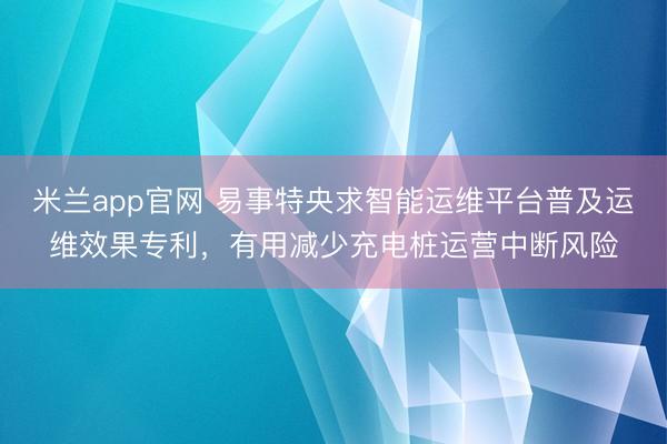 米兰app官网 易事特央求智能运维平台普及运维效果专利,有用减少充电桩运营中断风险
