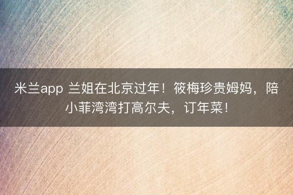 米兰app 兰姐在北京过年!筱梅珍贵姆妈,陪小菲湾湾打高尔夫,订年菜!