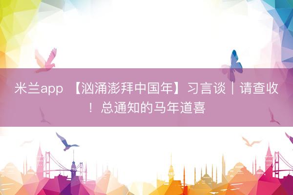米兰app 【汹涌澎拜中国年】习言谈|请查收!总通知的马年道喜