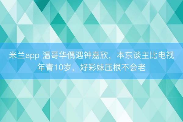 米兰app 温哥华偶遇钟嘉欣,本东谈主比电视年青10岁,好彩妹压根不会老