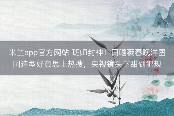 米兰app官方网站 班师封神!田曦薇春晚洋囝囝造型好意思上热搜,央视镜头下甜到犯规