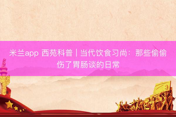 米兰app 西苑科普 | 当代饮食习尚:那些偷偷伤了胃肠谈的日常