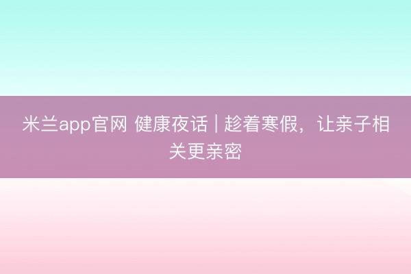 米兰app官网 健康夜话 | 趁着寒假,让亲子相关更亲密