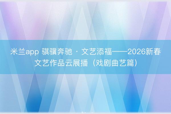 米兰app 骐骥奔驰 · 文艺添福——2026新春文艺作品云展播(戏剧曲艺篇)