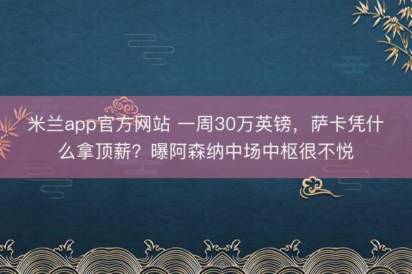 米兰app官方网站 一周30万英镑,萨卡凭什么拿顶薪?曝阿森纳中场中枢很不悦