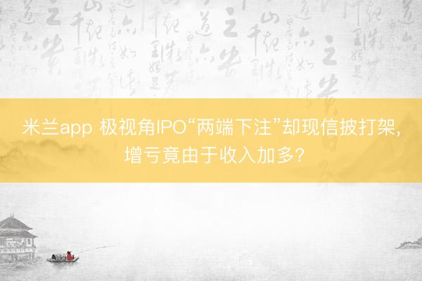 米兰app 极视角IPO“两端下注”却现信披打架， 增亏竟由于收入加多?