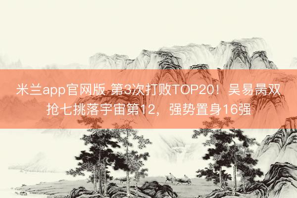 米兰app官网版 第3次打败TOP20！吴易昺双抢七挑落宇宙第12，强势置身16强