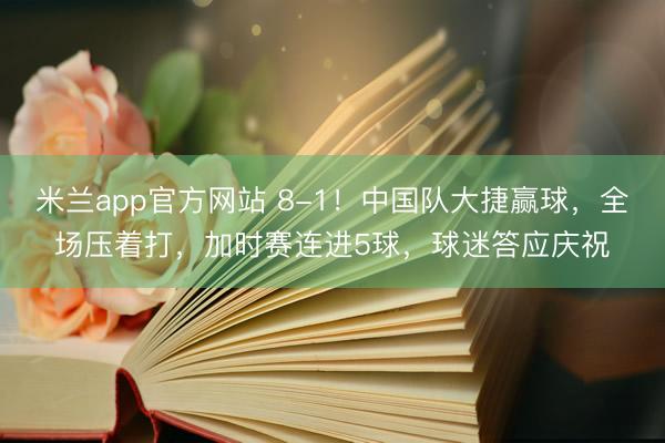 米兰app官方网站 8-1！中国队大捷赢球，全场压着打，加时赛连进5球，球迷答应庆祝
