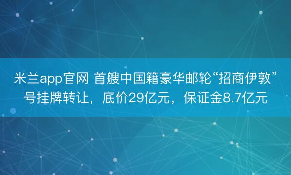 米兰app官网 首艘中国籍豪华邮轮“招商伊敦”号挂牌转让,底价29亿元,保证金8.7亿元