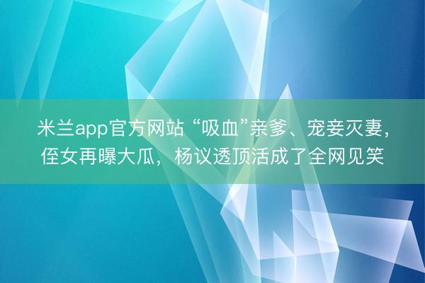 米兰app官方网站 “吸血”亲爹、宠妾灭妻，侄女再曝大瓜，杨议透顶活成了全网见笑