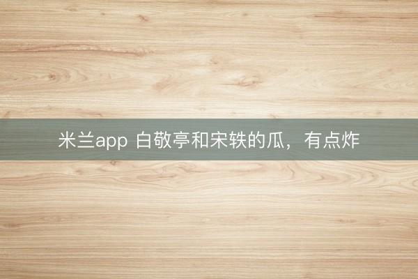 米兰app 白敬亭和宋轶的瓜，有点炸