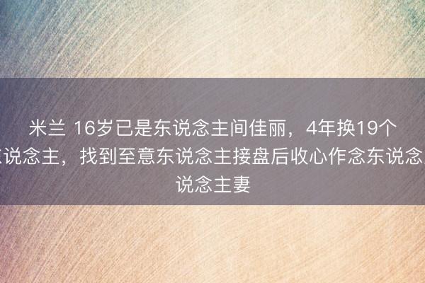 米兰 16岁已是东说念主间佳丽，4年换19个男东说念主，找到至意东说念主接盘后收心作念东说念主妻