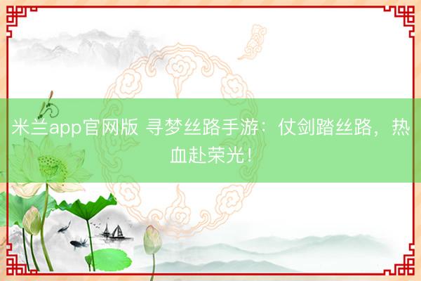 米兰app官网版 寻梦丝路手游:仗剑踏丝路,热血赴荣光!