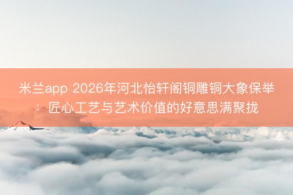 米兰app 2026年河北怡轩阁铜雕铜大象保举：匠心工艺与艺术价值的好意思满聚拢
