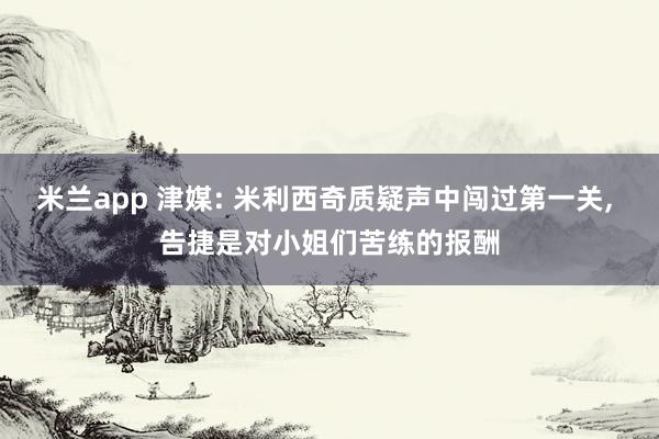 米兰app 津媒: 米利西奇质疑声中闯过第一关， 告捷是对小姐们苦练的报酬